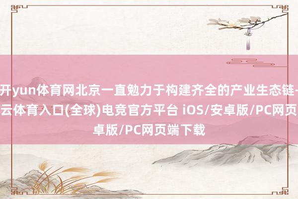 开yun体育网北京一直勉力于构建齐全的产业生态链-开yun云体育入口(全球)电竞官方平台 iOS/安卓版/PC网页端下载