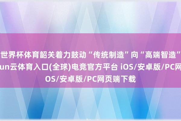 世界杯体育韶关着力鼓动“传统制造”向“高端智造”迈进-开yun云体育入口(全球)电竞官方平台 iOS/安卓版/PC网页端下载
