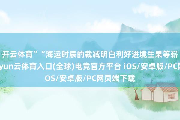 开云体育”　　“海运时辰的裁减明白利好进境生果等崭新货色-开yun云体育入口(全球)电竞官方平台 iOS/安卓版/PC网页端下载