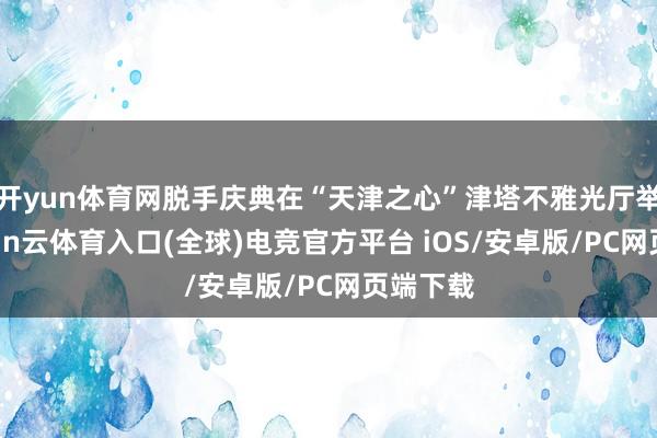 开yun体育网脱手庆典在“天津之心”津塔不雅光厅举办-开yun云体育入口(全球)电竞官方平台 iOS/安卓版/PC网页端下载