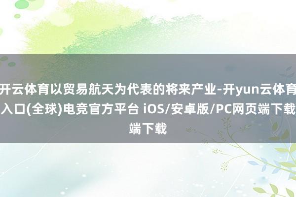 开云体育以贸易航天为代表的将来产业-开yun云体育入口(全球)电竞官方平台 iOS/安卓版/PC网页端下载