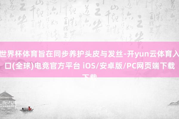 世界杯体育旨在同步养护头皮与发丝-开yun云体育入口(全球)电竞官方平台 iOS/安卓版/PC网页端下载