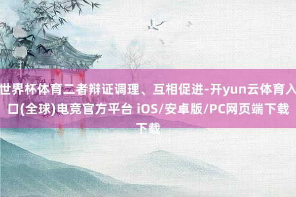 世界杯体育二者辩证调理、互相促进-开yun云体育入口(全球)电竞官方平台 iOS/安卓版/PC网页端下载